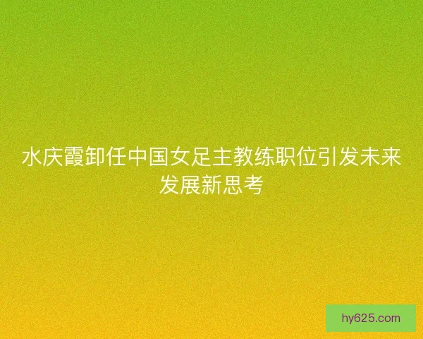 水庆霞卸任中国女足主教练职位引发未来发展新思考