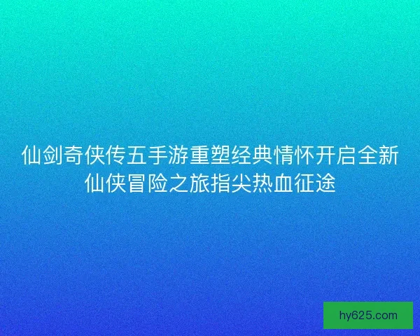 仙剑奇侠传五手游重塑经典情怀开启全新仙侠冒险之旅指尖热血征途