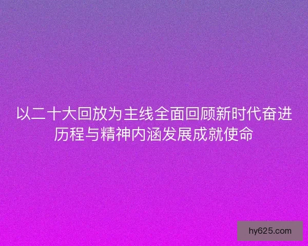 以二十大回放为主线全面回顾新时代奋进历程与精神内涵发展成就使命
