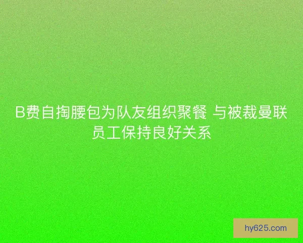 B费自掏腰包为队友组织聚餐 与被裁曼联员工保持良好关系