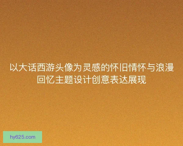 以大话西游头像为灵感的怀旧情怀与浪漫回忆主题设计创意表达展现