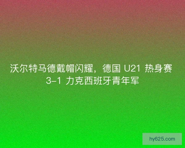 沃尔特马德戴帽闪耀，德国 U21 热身赛 3-1 力克西班牙青年军